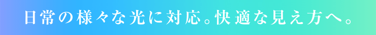 日常の様々な光に対応。快適な見え方へ。